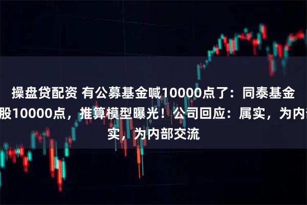 操盘贷配资 有公募基金喊10000点了：同泰基金高呼A股10000点，推算模型曝光！公司回应：属实，为内部交流