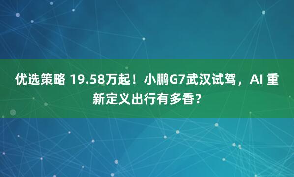 优选策略 19.58万起！小鹏G7武汉试驾，AI 重新定义出行有多香？