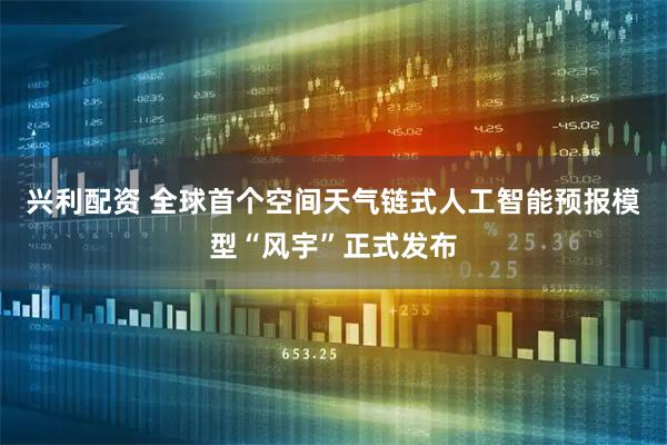 兴利配资 全球首个空间天气链式人工智能预报模型“风宇”正式发布