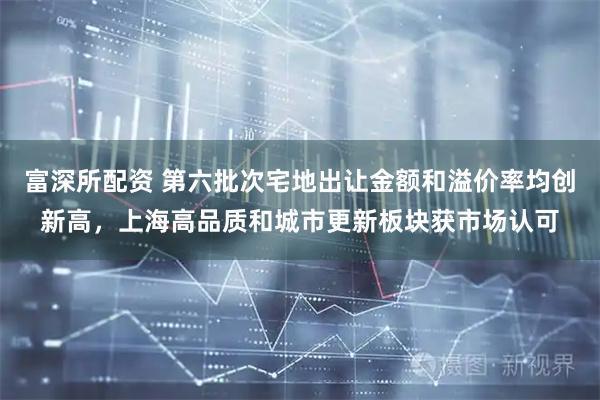 富深所配资 第六批次宅地出让金额和溢价率均创新高，上海高品质和城市更新板块获市场认可