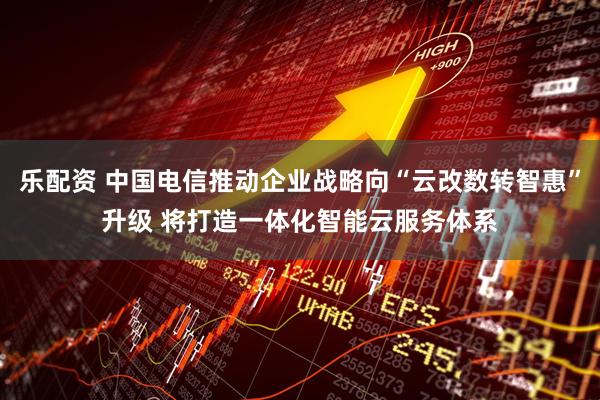 乐配资 中国电信推动企业战略向“云改数转智惠”升级 将打造一体化智能云服务体系