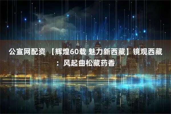 公宣网配资 【辉煌60载 魅力新西藏】镜观西藏：风起曲松藏药香