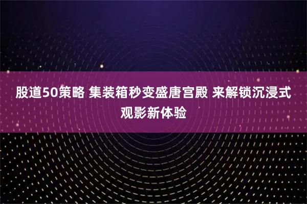 股道50策略 集装箱秒变盛唐宫殿 来解锁沉浸式观影新体验