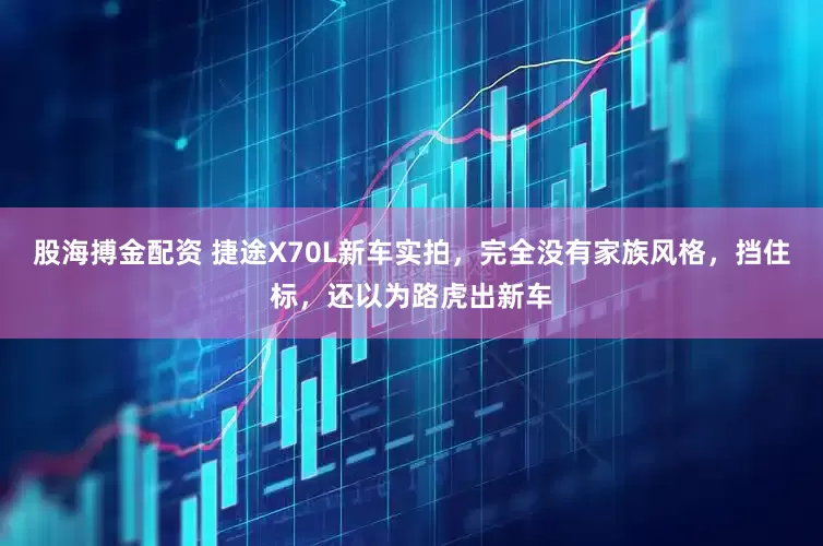 股海搏金配资 捷途X70L新车实拍，完全没有家族风格，挡住标，还以为路虎出新车