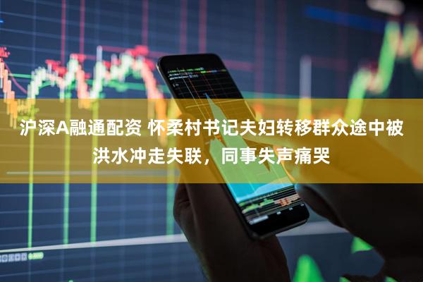 沪深A融通配资 怀柔村书记夫妇转移群众途中被洪水冲走失联，同事失声痛哭
