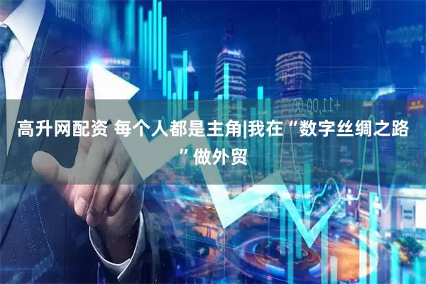 高升网配资 每个人都是主角|我在“数字丝绸之路”做外贸