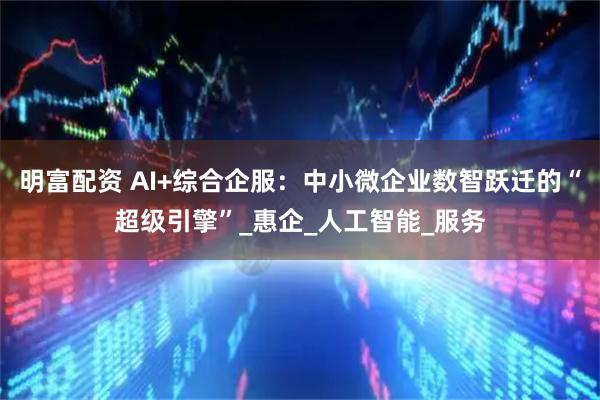 明富配资 AI+综合企服：中小微企业数智跃迁的“超级引擎”_惠企_人工智能_服务