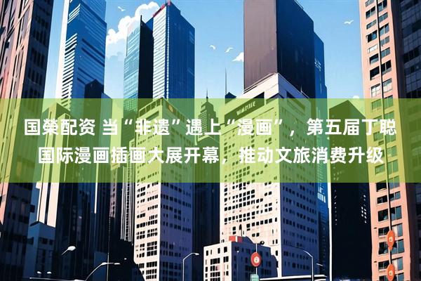 国榮配资 当“非遗”遇上“漫画”，第五届丁聪国际漫画插画大展开幕，推动文旅消费升级