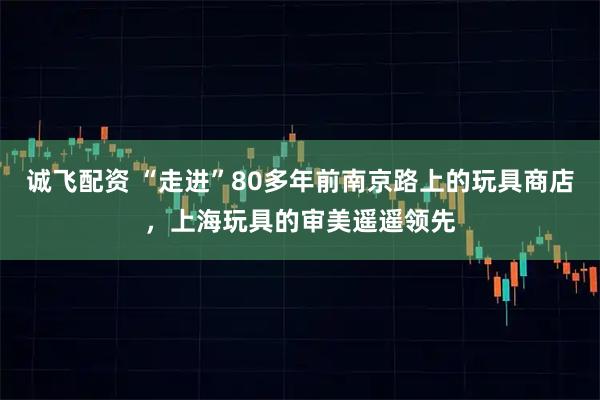 诚飞配资 “走进”80多年前南京路上的玩具商店，上海玩具的审美遥遥领先