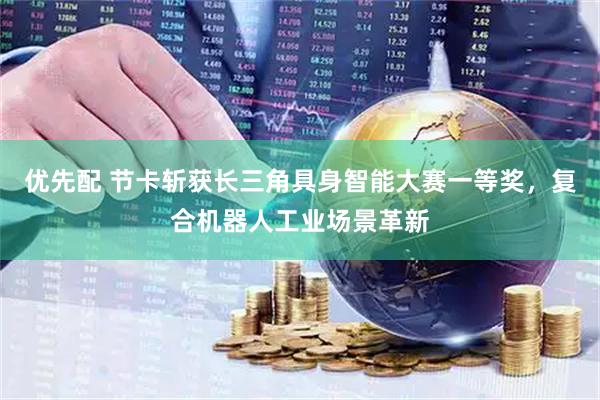 优先配 节卡斩获长三角具身智能大赛一等奖，复合机器人工业场景革新