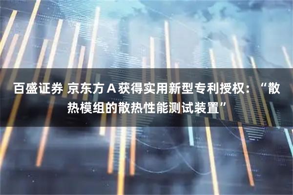 百盛证券 京东方Ａ获得实用新型专利授权：“散热模组的散热性能测试装置”