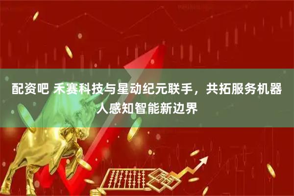 配资吧 禾赛科技与星动纪元联手，共拓服务机器人感知智能新边界