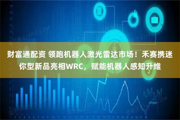 财富通配资 领跑机器人激光雷达市场！禾赛携迷你型新品亮相WRC，赋能机器人感知升维