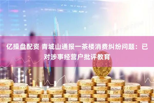 亿操盘配资 青城山通报一茶楼消费纠纷问题：已对涉事经营户批评教育