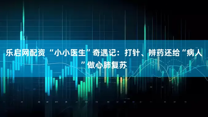 乐启网配资 “小小医生”奇遇记：打针、辨药还给“病人”做心肺复苏