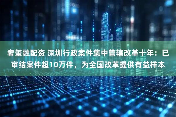 奢玺融配资 深圳行政案件集中管辖改革十年：已审结案件超10万件，为全国改革提供有益样本