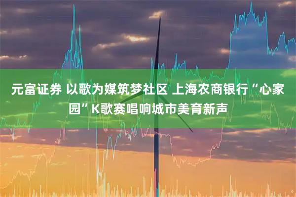 元富证券 以歌为媒筑梦社区 上海农商银行“心家园”K歌赛唱响城市美育新声