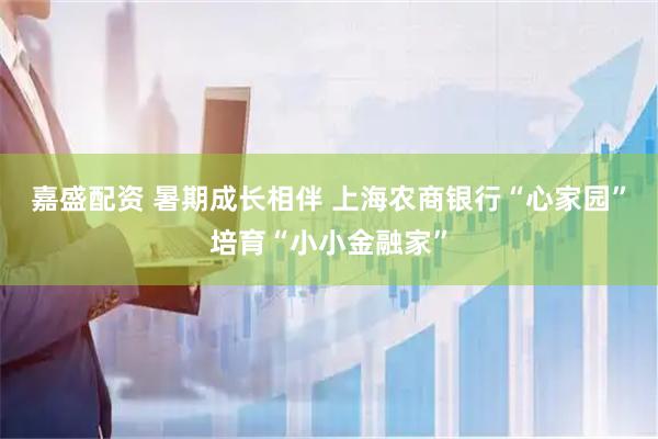 嘉盛配资 暑期成长相伴 上海农商银行“心家园”培育“小小金融家”