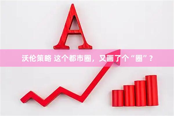 沃伦策略 这个都市圈，又画了个“圈”？