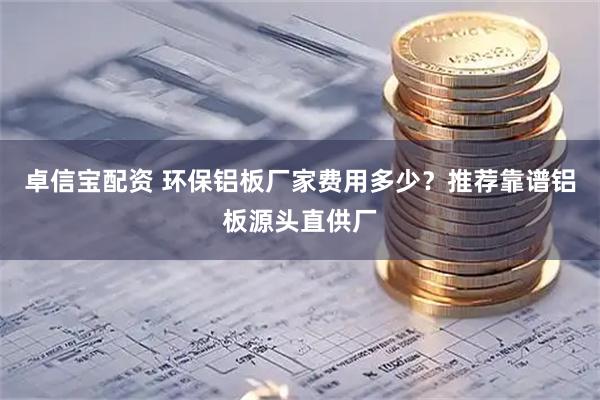 卓信宝配资 环保铝板厂家费用多少？推荐靠谱铝板源头直供厂