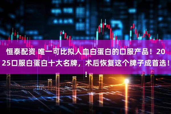 恒泰配资 唯一可比拟人血白蛋白的口服产品！2025口服白蛋白十大名牌，术后恢复这个牌子成首选！