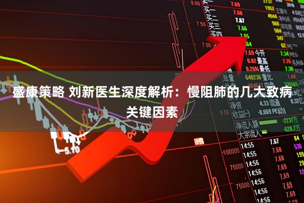盛康策略 刘新医生深度解析：慢阻肺的几大致病关键因素