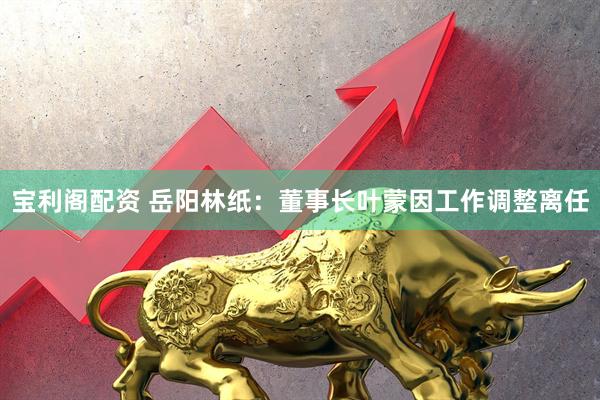 宝利阁配资 岳阳林纸：董事长叶蒙因工作调整离任