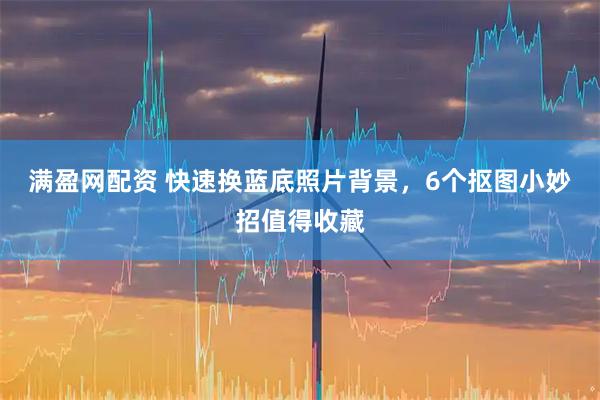 满盈网配资 快速换蓝底照片背景，6个抠图小妙招值得收藏