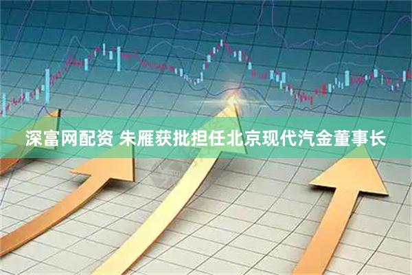 深富网配资 朱雁获批担任北京现代汽金董事长