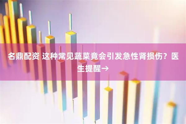 名鼎配资 这种常见蔬菜竟会引发急性肾损伤？医生提醒→