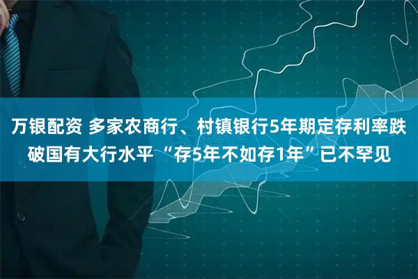 万银配资 多家农商行、村镇银行5年期定存利率跌破国有大行水平 “存5年不如存1年”已不罕见
