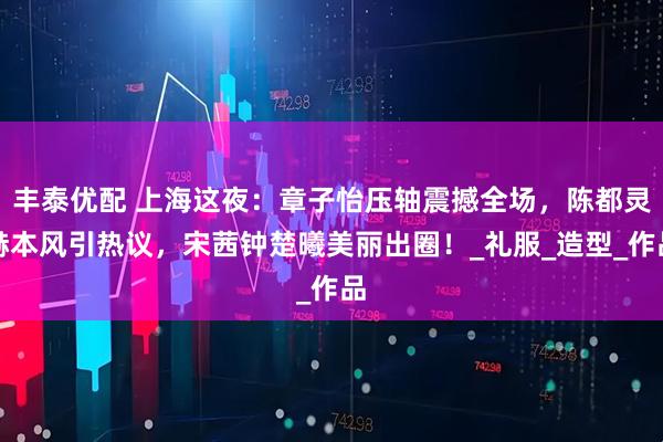 丰泰优配 上海这夜:章子怡压轴震撼全场,陈都灵赫本风引热议,宋茜钟楚曦美丽出圈!_礼服_造型_作品