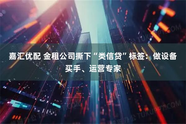 嘉汇优配 金租公司撕下“类信贷”标签：做设备买手、运营专家