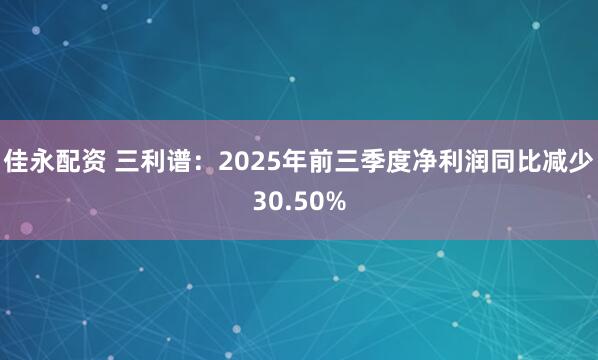 佳永配资 三利谱：2025年前三季度净利润同比减少30.50%