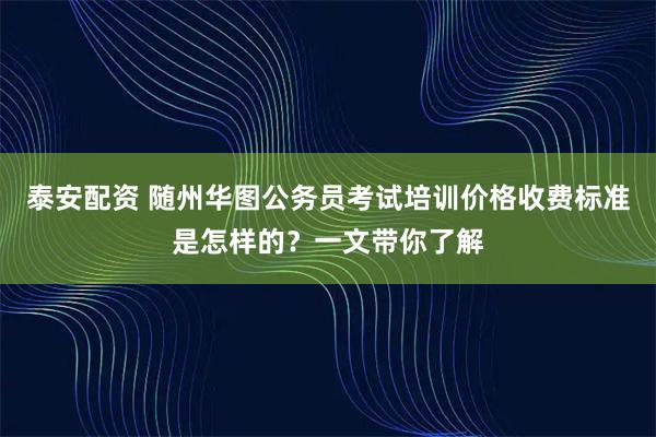 泰安配资 随州华图公务员考试培训价格收费标准是怎样的?一文带你了解